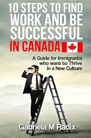 10 Steps to Find Work and Be Successful in Canada: A Guide for Immigrants Who Want To Thrive In a New Culture