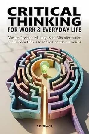CRITICAL THINKING FOR WORK & EVERYDAY LIFE: Master Decision Making, Spot Misinformation and Hidden Biases to Make Confident Choices