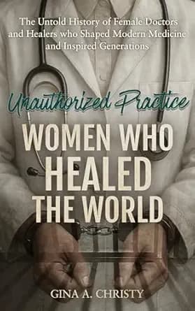 Unauthorized Practice - Women Who Healed the World : The Untold History of Female Doctors and Healers who Shaped Modern Medicine and Inspired Generations