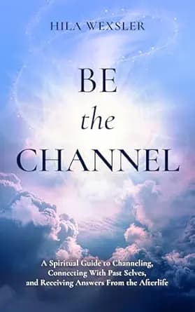 Be the Channel: A Spiritual Guide to Channeling, Connecting With Past Selves, and Receiving Answers From the Afterlife