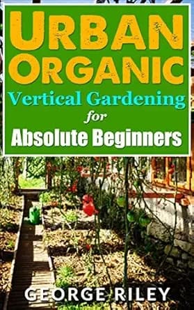 Urban Organic Vertical Gardening for Absolute Beginners (Urban Organic Container Gardening for Absolute Beginners Book 2)