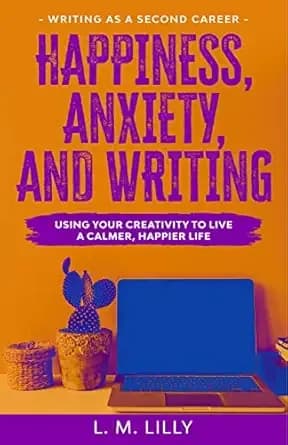 Happiness, Anxiety, and Writing: Using Your Creativity To Live A Calmer, Happier Life (Writing As A Second Career Book 4)